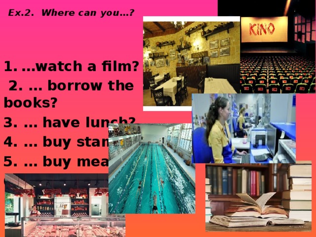 Ex.2. Where can you…? … watch a film?  2. … borrow the books? 3. … have lunch? 4. … buy stamps? 5. … buy meat? 6. … swim?