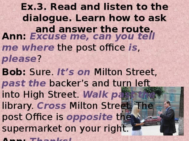 Ex.3. Read and listen to the dialogue. Learn how to ask and answer the route. Ann: Excuse me, can you tell me where the post office is , please ? Bob: Sure. It’s on Milton Street, past the backer’s and turn left into High Street. Walk past the library. Cross Milton Street. The post Office is opposite the supermarket on your right. Ann: Thanks! Bob: you are welcome!