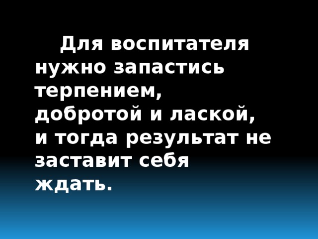 Для воспитателя нужно запастись терпением, добротой и лаской, и тогда результат не заставит себя ждать.