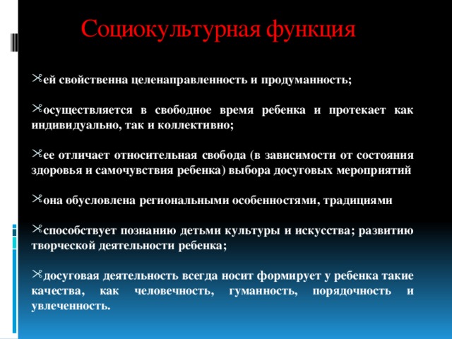 Социокультурная функция ей свойственна целенаправленность и продуманность;  осуществляется в свободное время ребенка и протекает как индивидуально, так и коллективно;  ее отличает относительная свобода (в зависимости от состояния здоровья и самочувствия ребенка) выбора досуговых мероприятий  она обусловлена региональными особенностями, традициями  способствует познанию детьми культуры и искусства; развитию творческой деятельности ребенка;