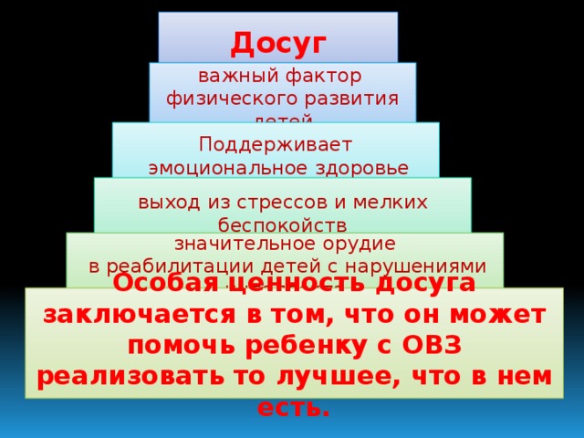 Досуг важный фактор физического развития детей Поддерживает  эмоциональное здоровье выход из стрессов и мелких беспокойств значительное орудие  в реабилитации детей с нарушениями интеллекта Особая ценность досуга заключается в том, что он может помочь ребенку с ОВЗ реализовать то лучшее, что в нем есть.