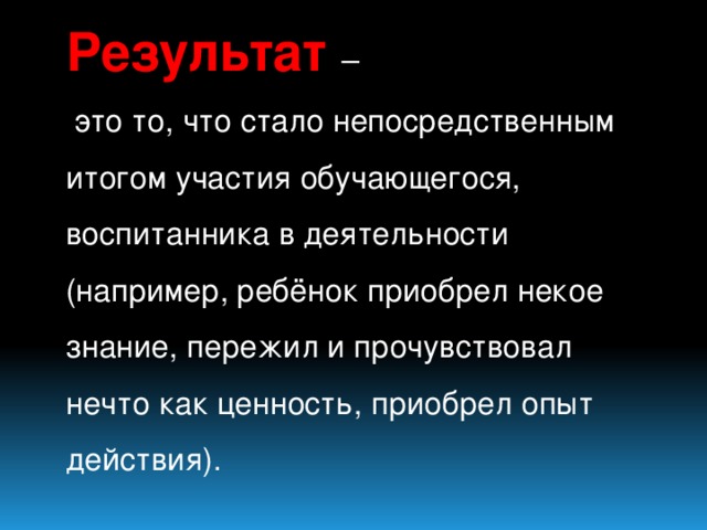 Результат  –  это то, что стало непосредственным итогом участия обучающегося, воспитанника в деятельности (например, ребёнок приобрел некое знание, пережил и прочувствовал нечто как ценность, приобрел опыт действия).