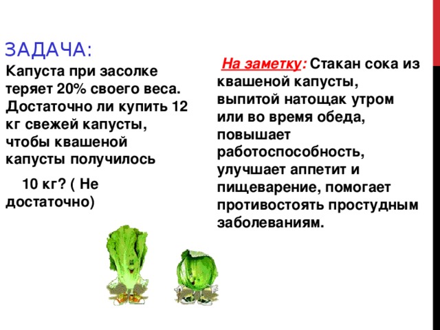 ЗАДАЧА:  На заметку : Стакан сока из квашеной капусты, выпитой натощак утром или во время обеда, повышает работоспособность, улучшает аппетит и пищеварение, помогает противостоять простудным заболеваниям. Капуста при засолке теряет 20% своего веса. Достаточно ли купить 12 кг свежей капусты, чтобы квашеной капусты получилось  10 кг? ( Не достаточно)