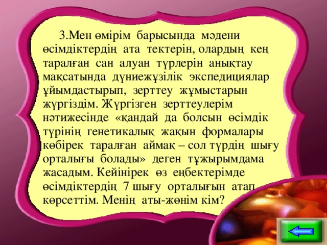 3.Мен өмірім барысында мәдени өсімдіктердің ата тектерін, олардың кең таралған сан алуан түрлерін анықтау мақсатында дүниежұзілік экспедициялар ұйымдастырып, зерттеу жұмыстарын жүргіздім. Жүргізген зерттеулерім нәтижесінде «қандай да болсын өсімдік түрінің генетикалық жақын формалары көбірек таралған аймақ – сол түрдің шығу орталығы болады» деген тұжырымдама жасадым. Кейінірек өз еңбектерімде өсімдіктердің 7 шығу орталығын атап көрсеттім. Менің аты-жөнім кім?