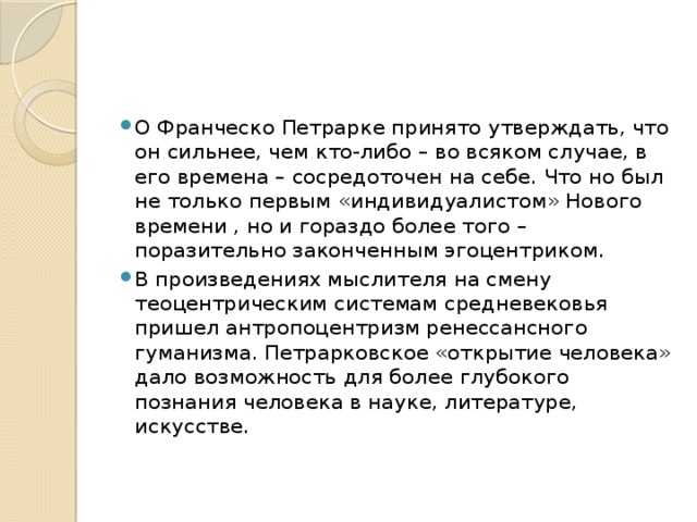 О Франческо Петрарке принято утверждать, что он сильнее, чем кто-либо – во всяком случае, в его времена – сосредоточен на себе. Что но был не только первым «индивидуалистом» Нового времени , но и гораздо более того – поразительно законченным эгоцентриком. В произведениях мыслителя на смену теоцентрическим системам средневековья пришел антропоцентризм ренессансного гуманизма. Петрарковское «открытие человека» дало возможность для более глубокого познания человека в науке, литературе, искусстве.