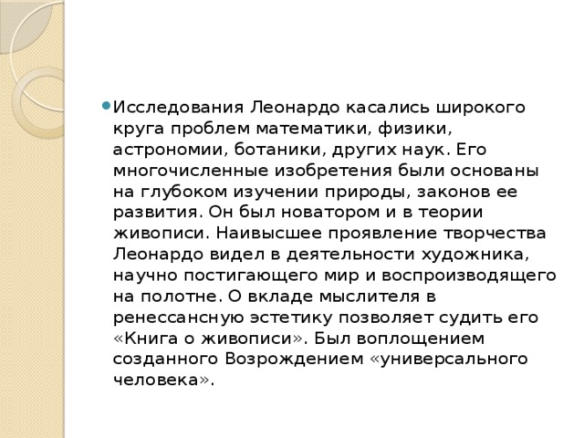 Исследования Леонардо касались широкого круга проблем математики, физики, астрономии, ботаники, других наук. Его многочисленные изобретения были основаны на глубоком изучении природы, законов ее развития. Он был новатором и в теории живописи. Наивысшее проявление творчества Леонардо видел в деятельности художника, научно постигающего мир и воспроизводящего на полотне. О вкладе мыслителя в ренессансную эстетику позволяет судить его «Книга о живописи». Был воплощением созданного Возрождением «универсального человека». 