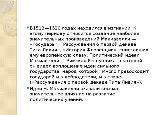 В1513—1520 годах находился в изгнании. К этому периоду относится создание наиболее значительных произведений Макиавелли — «Государь», «Рассуждения о первой декаде Тита Ливия», «История Флоренции», снискавших ему европейскую славу. Политический идеал Макиавелли — Римская Республика, в которой он видел воплощение идеи сильного государства, народ которой «много превосходит государей и в добродетели, и в славе». («Рассуждения о первой декаде Тита Ливия»). Идеи Н. Макиавелли оказали весьма значительное влияние на развитие политических учений.