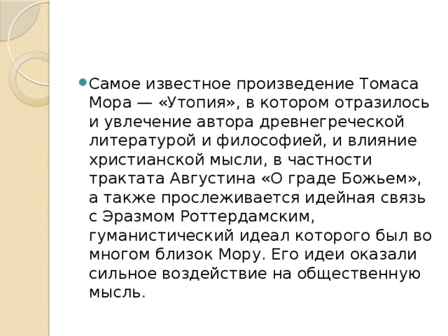 Самое известное произведение Томаса Мора — «Утопия», в котором отразилось и увлечение автора древнегреческой литературой и философией, и влияние христианской мысли, в частности трактата Августина «О граде Божьем», а также прослеживается идейная связь с Эразмом Роттердамским, гуманистический идеал которого был во многом близок Мору. Его идеи оказали сильное воздействие на общественную мысль.