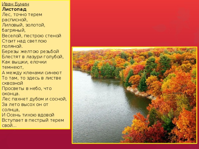 Иван Бунин  Листопад  Лес, точно терем расписной,  Лиловый, золотой, багряный,  Веселой, пестрою стеной  Стоит над светлою поляной.  Березы желтою резьбой  Блестят в лазури голубой,  Как вышки, елочки темнеют,  А между кленами синеют  То там, то здесь в листве сквозной  Просветы в небо, что оконца.  Лес пахнет дубом и сосной,  За лето высох он от солнца,  И Осень тихою вдовой  Вступает в пестрый терем свой... Работа по стихотворению на усмотрение воспитателя.