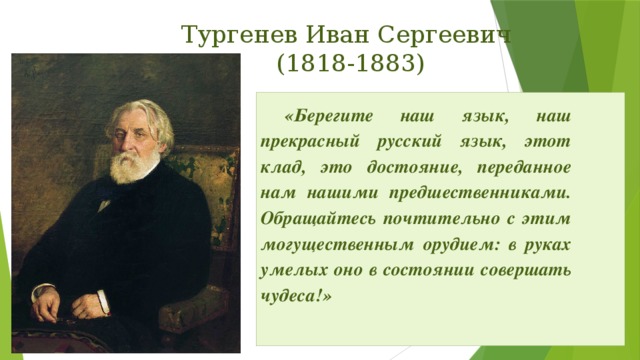 Тургенев Иван Сергеевич  (1818-1883) «Берегите наш язык, наш прекрасный русский язык, этот клад, это достояние, переданное нам нашими предшественниками. Обращайтесь почтительно с этим могущественным орудием: в руках умелых оно в состоянии совершать чудеса!»