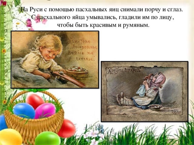 На Руси с помощью пасхальных яиц снимали порчу и сглаз. С пасхального яйца умывались, гладили им по лицу,  чтобы быть красивым и румяным.