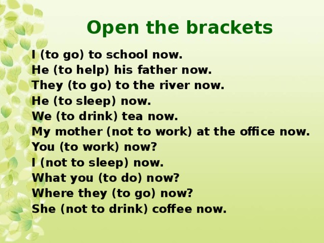 Open the brackets I (to go) to school now. He (to help) his father now. They (to go) to the river now. He (to sleep) now. We (to drink) tea now. My mother (not to work) at the office now. You (to work) now? I (not to sleep) now. What you (to do) now? Where they (to go) now? She (not to drink) coffee now.