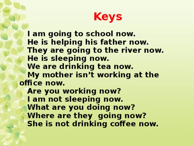 Keys I am going to school now. He is helping his father now. They are going to the river now. He is sleeping now. We are drinking tea now. My mother isn’t working at the office now. Are you working now? I am not sleeping now. What are you doing now? Where are they going now? She is not drinking coffee now.