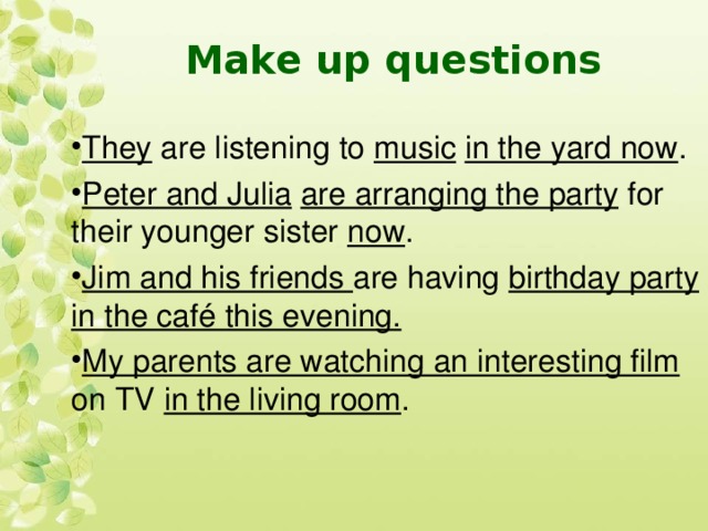 Make up questions They are listening to music  in the yard now . Peter and Julia  are arranging the party for their younger sister now . Jim and his friends are having birthday party in the café this evening. My parents are watching an interesting film on TV in the living room .