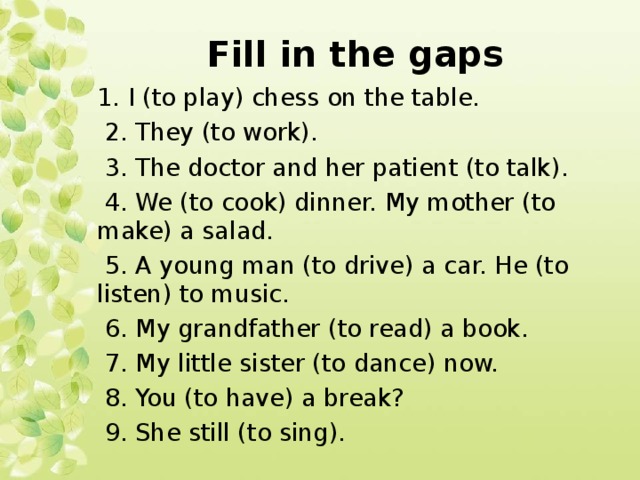 Fill in the gaps 1. I (to play) chess on the table.  2. They (to work).  3. The doctor and her patient (to talk).  4. We (to cook) dinner. My mother (to make) a salad.  5. A young man (to drive) a car. He (to listen) to music.  6. My grandfather (to read) a book.  7. My little sister (to dance) now.  8. You (to have) a break?  9. She still (to sing).