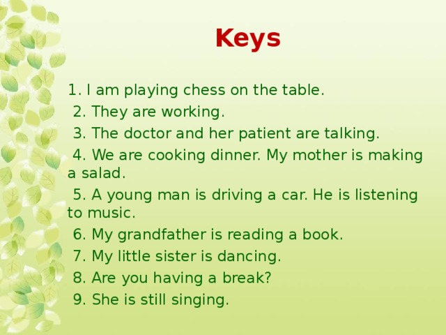 Keys 1. I am playing chess on the table.  2. They are working.  3. The doctor and her patient are talking.  4. We are cooking dinner. My mother is making a salad.  5. A young man is driving a car. He is listening to music.  6. My grandfather is reading a book.  7. My little sister is dancing.  8. Are you having a break?  9. She is still singing.