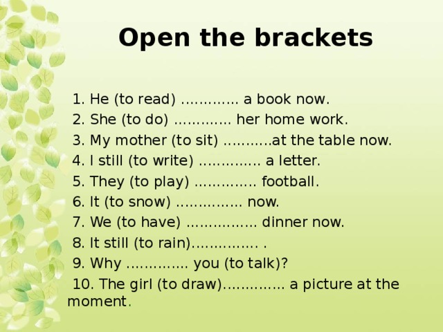 Open the brackets  1. Не (to read) ............. a book now.  2. She (to do) ............. her home work.  3. My mother (to sit) ...........at the table now.  4. I still (to write) .............. a letter.  5. They (to play) .............. football.  6. It (to snow) ............... now.  7. We (to have) ................ dinner now.  8. It still (to rain)............... .  9. Why .............. you (to talk)?  10. The girl (to draw).............. a picture at the moment .