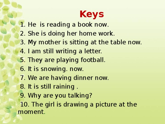 Keys  1. Не is reading a book now.  2. She is doing her home work.  3. My mother is sitting at the table now.  4. I am still writing a letter.  5. They are playing football.  6. It is snowing. now.  7. We are having dinner now.  8. It is still raining .  9. Why are you talking?  10. The girl is drawing a picture at the moment .