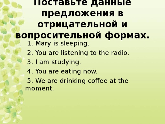 Поставьте данные предложения в отрицательной и вопросительной формах.  1. Mary is sleeping.  2. You are listening to the radio.  3. I am studying.  4. You are eating now.  5. We are drinking coffee at the moment.