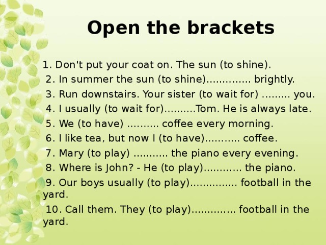 Open the brackets 1. Don't put your coat on. The sun (to shine).  2. In summer the sun (to shine).............. brightly.  3. Run downstairs. Your sister (to wait for) ......... you.  4. I usually (to wait for)..........Tom. He is always late.  5. We (to have) .......... coffee every morning.  6. I like tea, but now I (to have)........... coffee.  7. Mary (to play) ........... the piano every evening.  8. Where is John? - He (to play)............ the piano.  9. Our boys usually (to play)............... football in the yard.  10. Call them. They (to play).............. football in the yard.