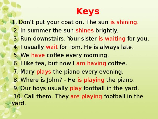 Keys 1. Don't put your coat on. The sun is shining.  2. In summer the sun shines brightly.  3. Run downstairs. Your sister is waiting for you.  4. I usually wait for Tom. He is always late.  5. We have coffee every morning.  6. I like tea, but now I am having coffee.  7. Mary plays the piano every evening.  8. Where is John? - He is playing the piano.  9. Our boys usually play football in the yard.  10. Call them. They are playing football in the yard.