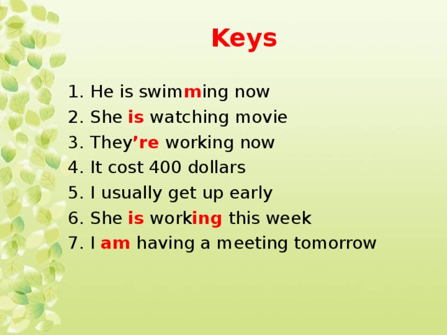 Keys  1. He is swim m ing now 2. She is watching movie 3. They ’re working now 4. It cost 400 dollars 5. I usually get up early 6. She is work ing this week 7. I am having a meeting tomorrow