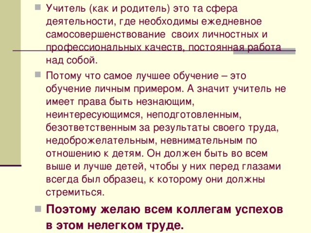 Учитель (как и родитель) это та сфера деятельности, где необходимы ежедневное самосовершенствование своих личностных и профессиональных качеств, постоянная работа над собой. Потому что самое лучшее обучение – это обучение личным примером. А значит учитель не имеет права быть незнающим, неинтересующимся, неподготовленным, безответственным за результаты своего труда, недоброжелательным, невнимательным по отношению к детям. Он должен быть во всем выше и лучше детей, чтобы у них перед глазами всегда был образец, к которому они должны стремиться. Поэтому желаю всем коллегам успехов в этом нелегком труде.