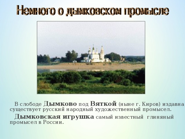 В слободе  Дымково под Вяткой  (ныне г. Киров) издавна существует русский народный художественный промысел.  Дымковская игрушка самый известный глиняный промысел в России.