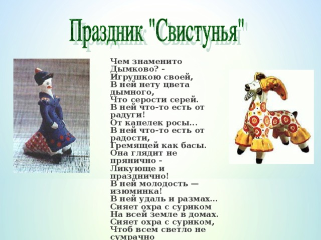 Чем знаменито Дымково? -  Игрушкою своей,  В ней нету цвета дымного,  Что серости серей.  В ней что-то есть от радуги!  От капелек росы...  В ней что-то есть от радости,  Гремящей как басы.  Она глядит не прянично -  Ликующе и празднично!  В ней молодость — изюминка!  В ней удаль и размах...  Сияет охра с суриком  На всей земле в домах.  Сияет охра с суриком,  Чтоб всем светло не сумрачно  И злость и хмурость льдинкою  Без всякого следа  Пусть под улыбкой Дымково  Растают навсегда!   (В.Фофанов)