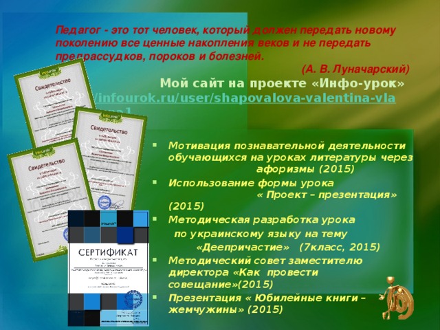 Педагог - это тот человек, который должен передать новому поколению все ценные накопления веков и не передать предрассудков, пороков и болезней. (А. В. Луначарский)  Мой сайт на проекте «Инфо-урок» http://infourok.ru/user/shapovalova-valentina-vladimirovna1 Мотивация познавательной деятельности обучающихся на уроках литературы через     афоризмы (2015) Использование формы урока   « Проект – презентация» (2015) Методическая разработка урока  по украинскому языку на тему   «Деепричастие» (7класс, 2015)