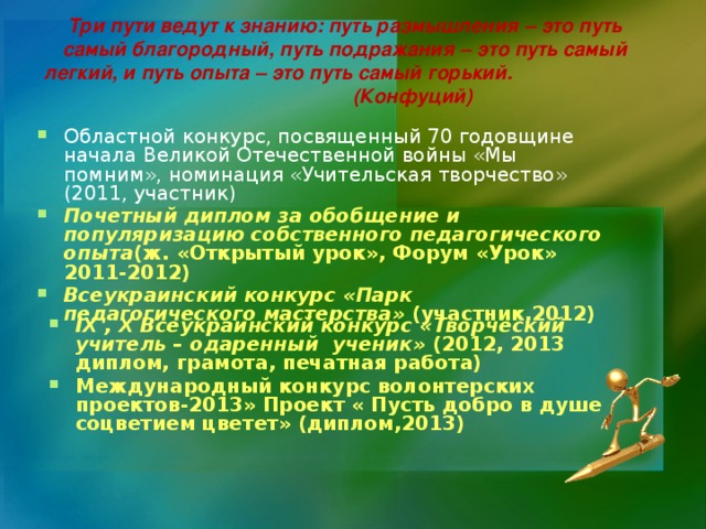 Три пути ведут к знанию: путь размышления – это путь самый благородный, путь подражания – это путь самый легкий, и путь опыта – это путь самый горький.         (Конфуций)     Областной конкурс, посвященный 70 годовщине начала Великой Отечественной войны «Мы помним», номинация «Учительская творчество» (2011, участник) Почетный диплом за обобщение и популяризацию собственного педагогического опыта (ж. «Открытый урок», Форум «Урок» 2011-2012) Всеукраинский конкурс «Парк педагогического мастерства» (участник,2012) IX , X Всеукраинский конкурс «Творческий учитель – одаренный ученик» (2012, 2013 диплом, грамота, печатная работа) Международный конкурс волонтерских проектов-2013» Проект « Пусть добро в душе соцветием цветет» (диплом,2013)