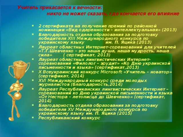 Учитель прикасается к вечности: никто не может сказать, где кончается его влияние    2 сертификата на получение премий по районной номинации «Вид одаренности – интеллектуальная» (2013) Благодарность отдела образования за подготовку победителя XIII Международного конкурса по украинскому языку им. П. Яцика (2013) Лауреат областных Интернет-соревнований для учителей «Т.Г.Шевченко – это наша душа, наша мудрость, наша сила» ( сертификат, 2013) Лауреат областных лингвистических Интернет-соревнований «Филолог – эрудит» «Ко Дню украинской письменности и языка» (сертификат,2013) X Всеукраинский конкурс Microsoft «Учитель – новатор» (сертификат, 2014) XVI Международный конкурс среди молодых журналистов (благодарность,2014) Лауреат Республиканских лингвистических Интернет – соревнований ко Дню украинской письменности и языка «От Нестора – летописца до Шевченко» (сертификат, 2014) Благодарность отдела образования за подготовку победителя XV Международного конкурса по украинскому языку им. П. Яцика (2015) Республиканский конкурс