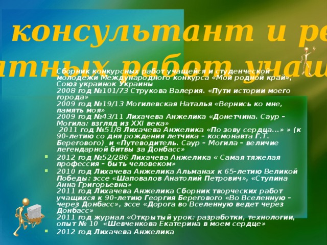 Научный консультант и рецензент печатных работ учащихся Сборник конкурсных работ учащейся и студенческой молодежи Международного конкурса «Мой родной край», Союз украинок Украины  2008 год №101/73 Струкова Валерия. «Пути истории моего города»  2009 год №19/13 Могилевская Наталья «Вернись ко мне, память моя»  2009 год №43/11 Лихачева Анжелика «Донетчина. Саур – Могила: взгляд из ХХІ века»  2011 год №51/8 Лихачева Анжелика «По зову сердца...» » (к 90-летию со дня рождения летчика – космонавта Г.Т. Берегового) и «Путеводитель. Саур – Могила – величие легендарной битвы за Донбасс» 2012 год №52/286 Лихачева Анжелика « Самая тяжелая профессия – быть человеком» 2010 год Лихачева Анжелика Альманах к 65-летию Великой Победы: эссе «Шаповалов Анатолий Петрович», «Ступина Анна Григорьевна»  2011 год Лихачева Анжелика Сборник творческих работ учащихся к 90-летию Георгия Берегового «Во Вселенную – через Донбасс», эссе «Дорога во Вселенную ведет через Донбасс»  2011 год журнал «Открытый урок: разработки, технологии, опыт № 10 «Шевченкова Екатерина в моем сердце» 2012 год Лихачева Анжелика