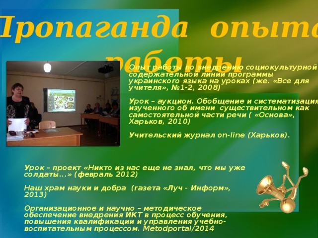 Пропаганда опыта  работы Опыт работы по внедрению социокультурной содержательной линии программы украинского языка на уроках (же. «Все для учителя», №1-2, 2008)    Урок – аукцион. Обобщение и систематизация изученного об имени существительном как самостоятельной части речи ( «Основа», Харьков, 2010)   Учительский журнал on-line (Харьков).      Урок – проект «Никто из нас еще не знал, что мы уже солдаты...» (февраль 2012)  Наш храм науки и добра (газета «Луч - Информ», 2013)  Организационное и научно – методическое обеспечение внедрения ИКТ в процесс обучения, повышения квалификации и управления учебно-воспитательным процессом. Metodportal/2014