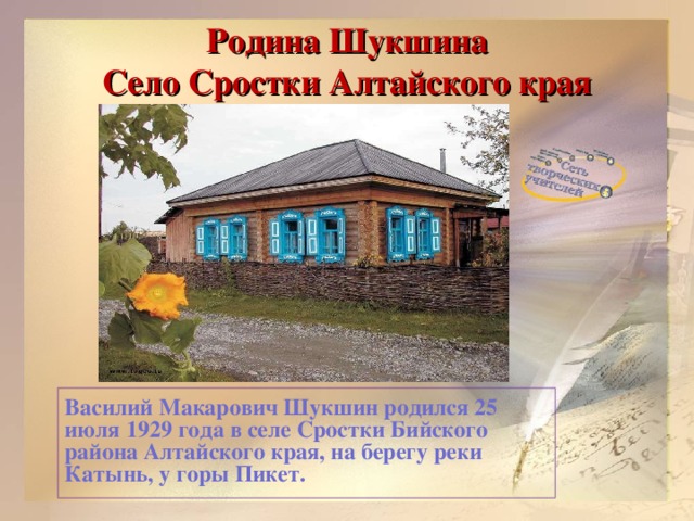 Родина Шукшина  Село Сростки Алтайского края   Василий Макарович Шукшин родился 25 июля 1929 года в селе Сростки Бийского района Алтайского края, на берегу реки Катынь, у горы Пикет.