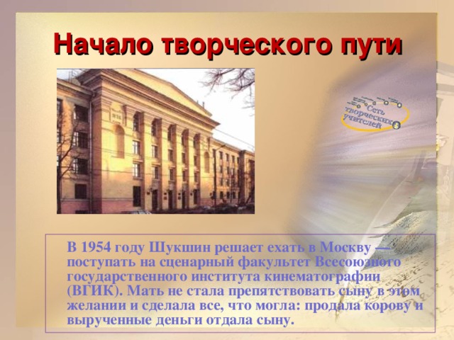 Начало творческого пути  В 1954 году Шукшин решает ехать в Москву — поступать на сценарный факультет Всесоюзного государственного института кинематографии (ВГИК). Мать не стала препятствовать сыну в этом желании и сделала все, что могла: продала корову и вырученные деньги отдала сыну.