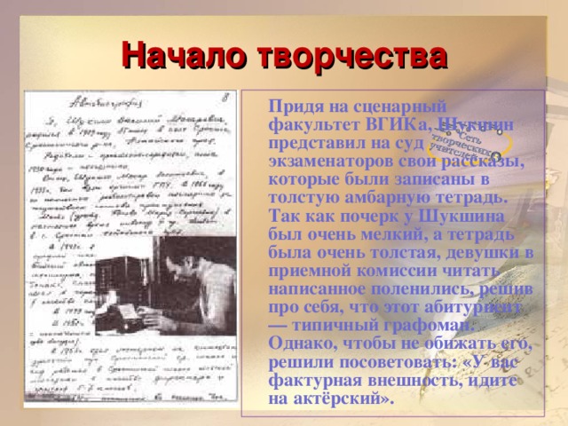 Начало творчества  Придя на сценарный факультет ВГИКа, Шукшин представил на суд экзаменаторов свои рассказы, которые были записаны в толстую амбарную тетрадь. Так как почерк у Шукшина был очень мелкий, а тетрадь была очень толстая, девушки в приемной комиссии читать написанное поленились, решив про себя, что этот абитуриент — типичный графоман. Однако, чтобы не обижать его, решили посоветовать: «У вас фактурная внешность, идите на актёрский».