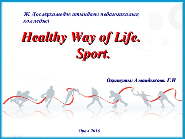 Ж.Досмұхамедов атындағы педагогикалық колледжі Healthy Way of Life. Sport. Оқытушы: Амандыкова. Г.Н Орал 2016