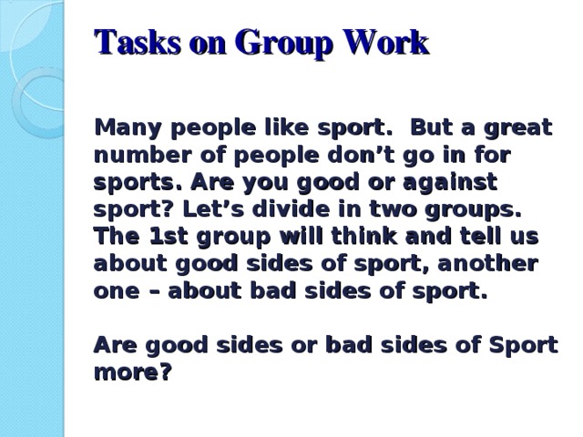 Tasks on Group Work   Many people like sport. But a great number of people don’t go in for sports. Are you good or against sport? Let’s divide in two groups. The 1st group will think and tell us about good sides of sport, another one – about bad sides of sport.   Are good sides or bad sides of Sport more?