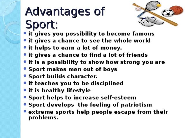 Advantages of Sport: it gives you possibility to become famous it gives a chance to see the whole world it helps to earn a lot of money. it gives a chance to find a lot of friends it is a possibility to show how strong you are Sport makes men out of boys Sport builds character. it teaches you to be disciplined it is healthy lifestyle Sport helps to increase self-esteem Sport develops the feeling of patriotism extreme sports help people escape from their problems.