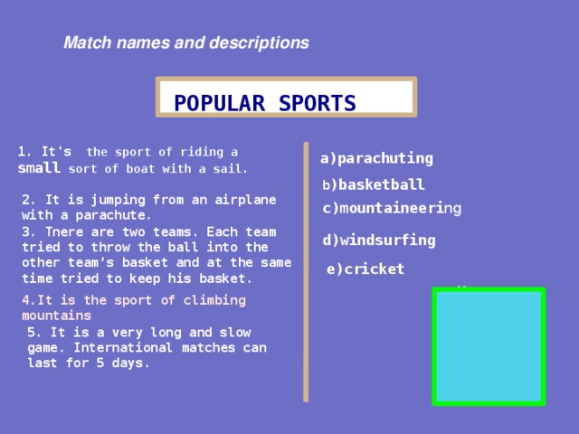 Match names and descriptions POPULAR SPORTS 1 . It's the sport of riding a small sort of boat with a sail. a)parachuting b ) basketball 2. It is jumping from an airplane with a parachute. c)mountaineeri ng 3. Tne re are two teams . Each team tried to throw the ball into the other team’s basket and at the same time tried to keep his basket. d)windsurfing e) cricket Key: 1 - d) 2 - a ) 3 - b ) 4 - c ) 5 - e ) 4. It is the sport of climbing mountains 5. It is a very long and slow game. International matches can last for 5 days.