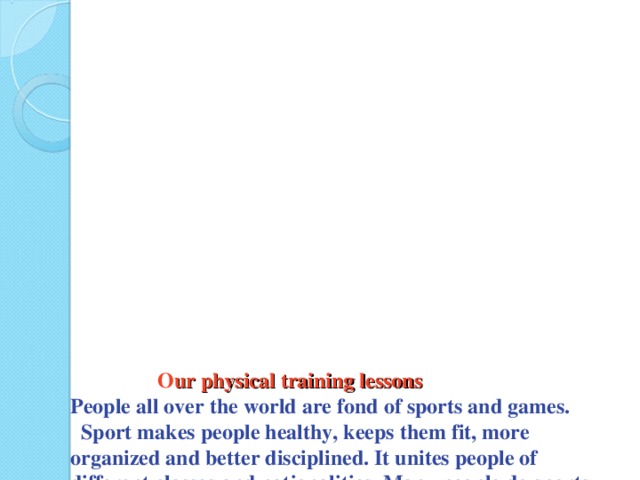 O ur physical training lessons  People all over the world are fond of sports and games. Sport makes people healthy, keeps them fit, more organized and better disciplined. It unites people of different classes and nationalities. Many people do sports on their personal initiative. They go in for skiing, skating, table tennis, swimming, volley-ball, football, etc.   Sport is paid much attention to in our educational establishments. Physical culture is a compulsory subject at schools and colleges .  Practically all kinds of sports are popular in our country, but boxing, wrestling and tennis enjoy the greatest popularity.  In winter our physical training lessons are held out-of-doors. We go skiing . When it is cold outside P.T. lessons are held indoors, in our college gymnasium.