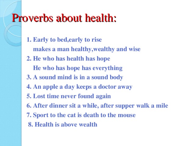 Proverbs about health: 1. Early to bed,early to rise  makes a man healthy,wealthy and wise 2. He who has health has hope  He who has hope has everything 3. A sound mind is in a sound body 4. An apple a day keeps a doctor away 5. Lost time never found again 6. After dinner sit a while, after supper walk a mile 7. Sport to the cat is death to the mouse  8. Health is above wealth