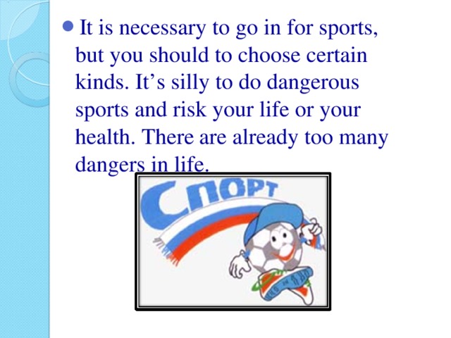 It is necessary to go in for sports, but you should to choose certain kinds. It’s silly to do dangerous sports and risk your life or your health. There are already too many dangers in life.