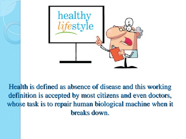 Health is defined as absence of disease and this working definition is accepted by most citizens and even doctors, whose task is to repair human biological machine when it breaks down.