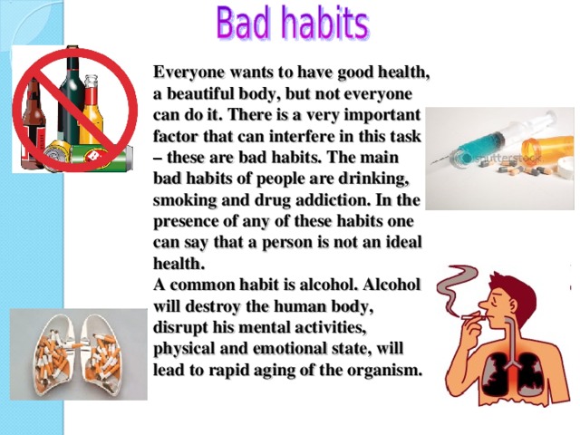 Everyone wants to have good health, a beautiful body, but not everyone can do it. There is a very important factor that can interfere in this task – these are bad habits. The main bad habits of people are drinking, smoking and drug addiction. In the presence of any of these habits one can say that a person is not an ideal health.  A common habit is alcohol. Alcohol will destroy the human body, disrupt his mental activities, physical and emotional state, will lead to rapid aging of the organism.