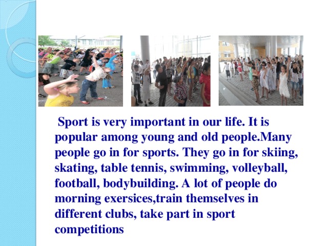 Sport is very important in our life. It is popular among young and old people.Many people go in for sports. They go in for skiing, skating, table tennis, swimming, volleyball, football, bodybuilding. A lot of people do morning exersices,train themselves in different clubs, take part in sport competitions