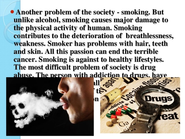 Another problem of the society - smoking. But unlike alcohol, smoking causes major damage to the physical activity of human. Smoking contributes to the deterioration of breathlessness, weakness. Smoker has problems with hair, teeth and skin. All this passion can end the terrible cancer. Smoking is against to healthy lifestyles.  The most difficult problem of society is drug abuse. The person with addiction to drugs, have just flawed either physically or mentally. Drugs for a very short period of time can change a person beyond recognition for the worse. Most freaky life ends in death.