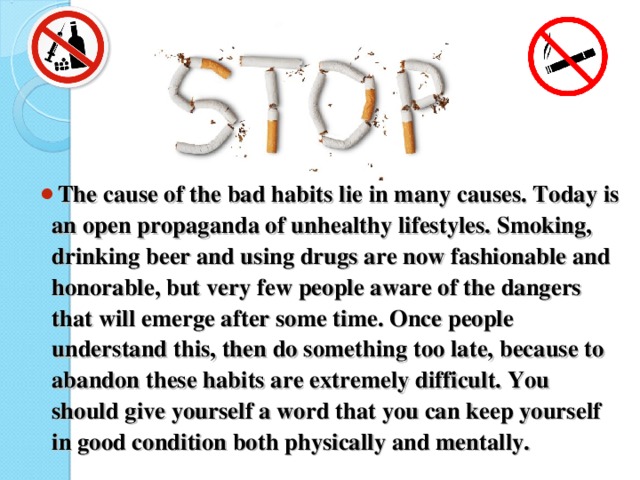 The cause of the bad habits lie in many causes. Today is an open propaganda of unhealthy lifestyles. Smoking, drinking beer and using drugs are now fashionable and honorable, but very few people aware of the dangers that will emerge after some time. Once people understand this, then do something too late, because to abandon these habits are extremely difficult. You should give yourself a word that you can keep yourself in good condition both physically and mentally.