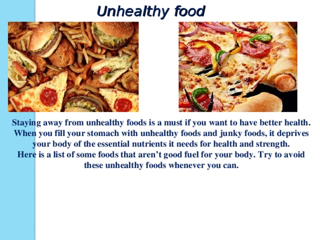 Unhealthy food Staying away from unhealthy foods is a must if you want to have better health. When you fill your stomach with unhealthy foods and junky foods, it deprives your body of the essential nutrients it needs for health and strength. Here is a list of some foods that aren’t good fuel for your body. Try to avoid these unhealthy foods whenever you can.